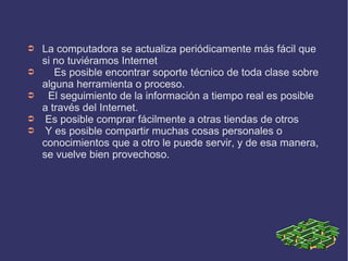 ➲   La computadora se actualiza periódicamente más fácil que
    si no tuviéramos Internet
➲      Es posible encontrar soporte técnico de toda clase sobre
    alguna herramienta o proceso.
➲    El seguimiento de la información a tiempo real es posible
    a través del Internet.
➲    Es posible comprar fácilmente a otras tiendas de otros
➲    Y es posible compartir muchas cosas personales o
    conocimientos que a otro le puede servir, y de esa manera,
    se vuelve bien provechoso.
 