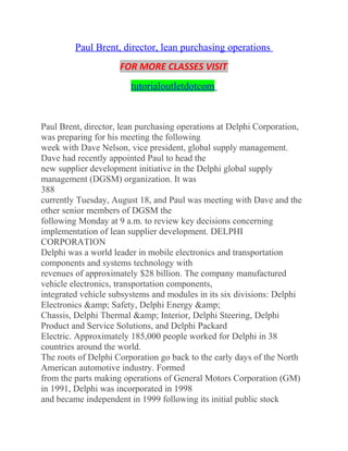 Paul Brent, director, lean purchasing operations
FOR MORE CLASSES VISIT
tutorialoutletdotcom
Paul Brent, director, lean purchasing operations at Delphi Corporation,
was preparing for his meeting the following
week with Dave Nelson, vice president, global supply management.
Dave had recently appointed Paul to head the
new supplier development initiative in the Delphi global supply
management (DGSM) organization. It was
388
currently Tuesday, August 18, and Paul was meeting with Dave and the
other senior members of DGSM the
following Monday at 9 a.m. to review key decisions concerning
implementation of lean supplier development. DELPHI
CORPORATION
Delphi was a world leader in mobile electronics and transportation
components and systems technology with
revenues of approximately $28 billion. The company manufactured
vehicle electronics, transportation components,
integrated vehicle subsystems and modules in its six divisions: Delphi
Electronics &amp; Safety, Delphi Energy &amp;
Chassis, Delphi Thermal &amp; Interior, Delphi Steering, Delphi
Product and Service Solutions, and Delphi Packard
Electric. Approximately 185,000 people worked for Delphi in 38
countries around the world.
The roots of Delphi Corporation go back to the early days of the North
American automotive industry. Formed
from the parts making operations of General Motors Corporation (GM)
in 1991, Delphi was incorporated in 1998
and became independent in 1999 following its initial public stock
 