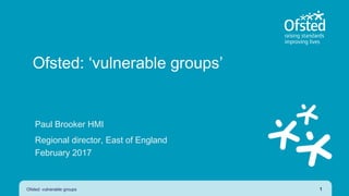 Ofsted: ‘vulnerable groups’
Paul Brooker HMI
Regional director, East of England
February 2017
Ofsted: vulnerable groups 1
 