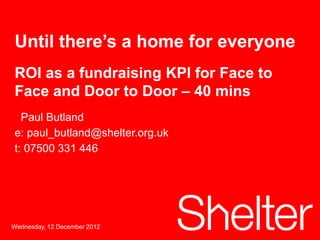 Until there’s a home for everyone
ROI as a fundraising KPI for Face to
Face and Door to Door – 40 mins
  Paul Butland
e: paul_butland@shelter.org.uk
t: 07500 331 446




Wednesday, 12 December 2012
 1
 