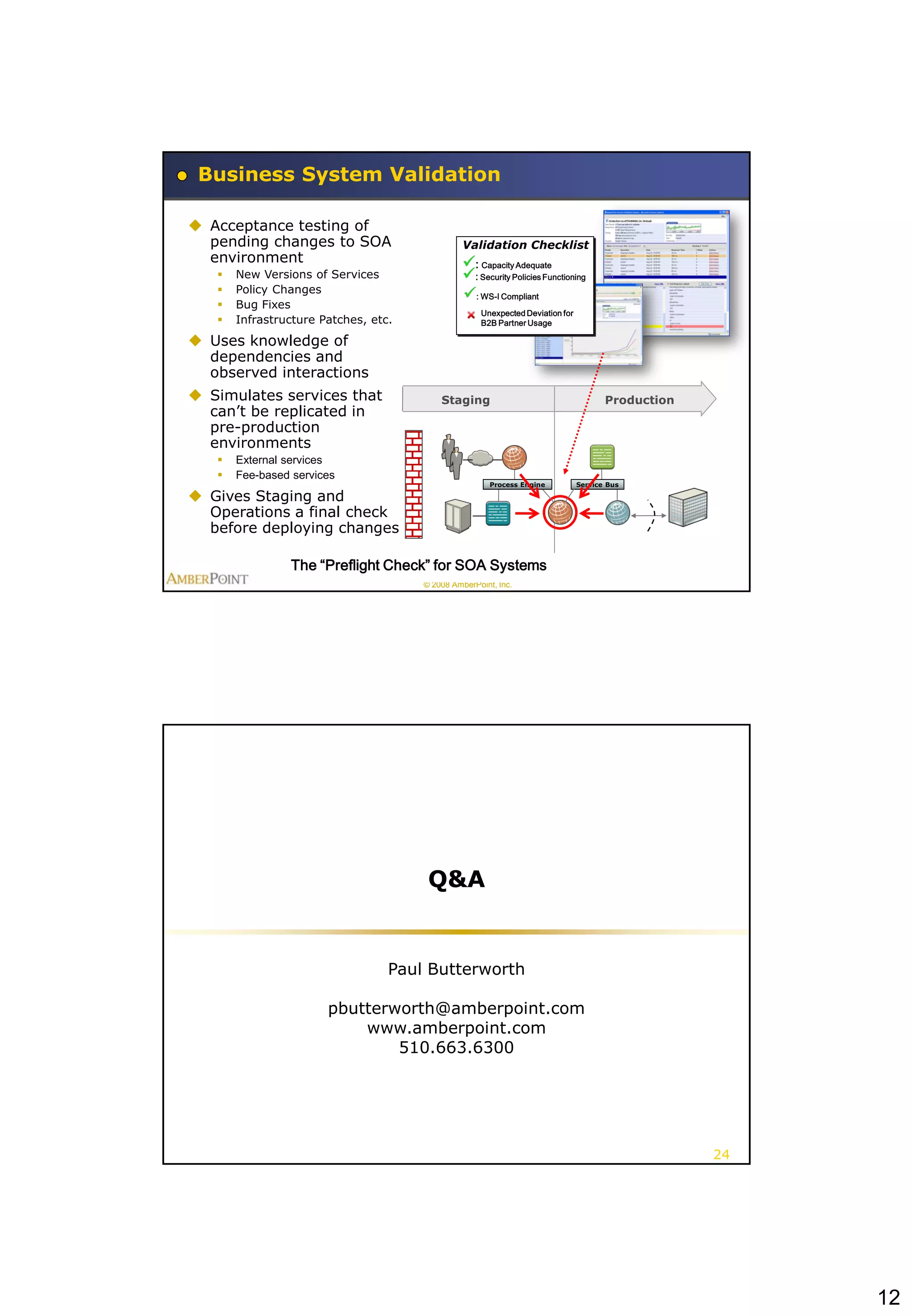 Business System Validation

 Acceptance testing of
  pending changes to SOA                        Validation Checklist
  environment                                   : Capacity Adequate
      New Versions of Services                 : Security Policies Functioning
      Policy Changes
                                                : WS-I Compliant
      Bug Fixes
                                                    Unexpected Deviation for
      Infrastructure Patches, etc.                 B2B Partner Usage

 Uses knowledge of
  dependencies and
  observed interactions
 Simulates services that
         Development                      Staging                                     Production
  can’t be replicated in
  pre-production
  environments
      External services
      Fee-based services
                                                       Process Engine          Service Bus

 Gives Staging and
  Operations a final check
  before deploying changes

                 The “Preflight Check” for SOA Systems
                                      © 2008 AmberPoint, Inc.




                                       Q&A


                                  Paul Butterworth

                       pbutterworth@amberpoint.com
                           www.amberpoint.com
                               510.663.6300




                                                                                                   24




                                                                                                        12
 