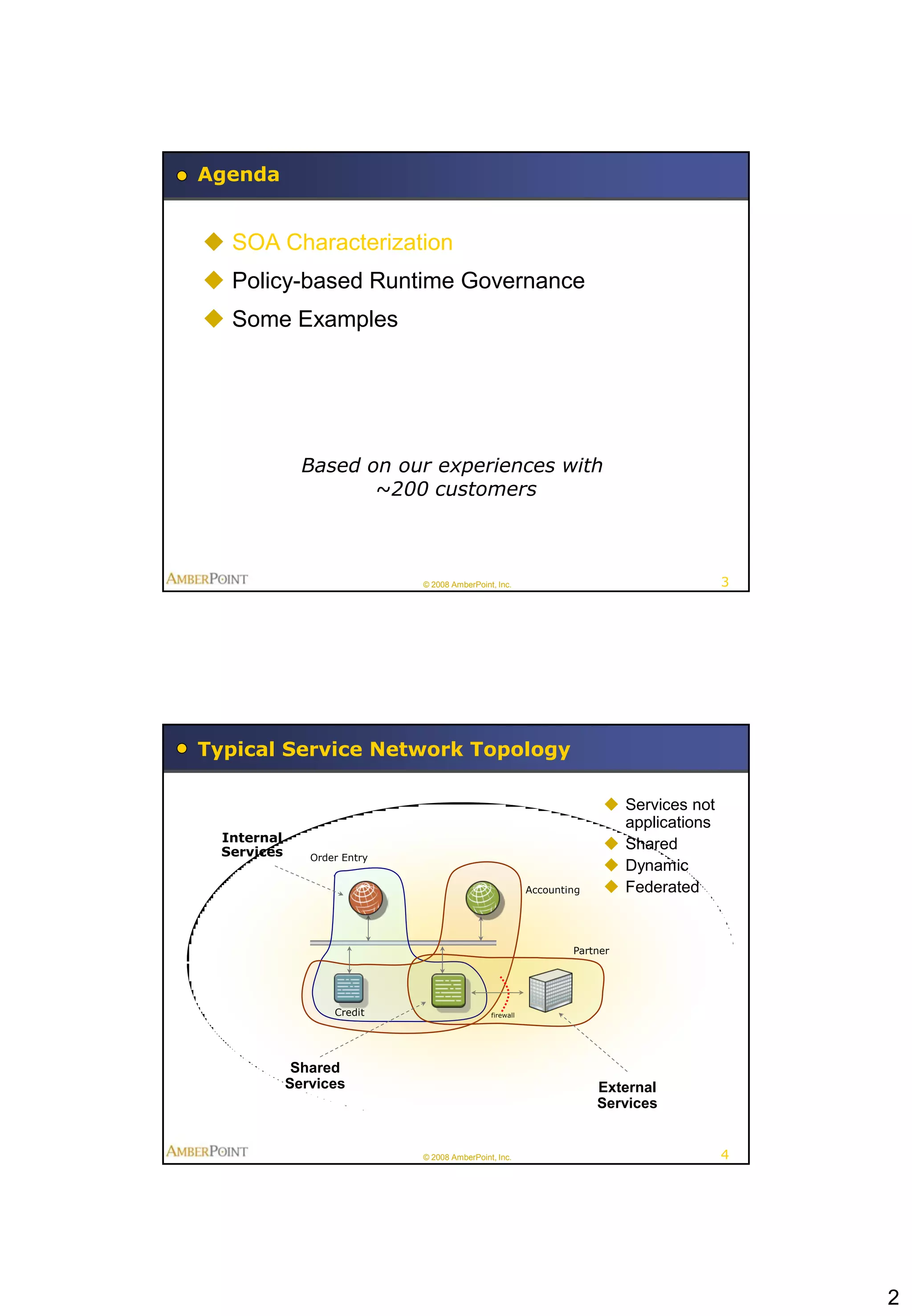 Agenda


 SOA Characterization
 Policy-based Runtime Governance
 Some Examples




               Based on our experiences with
                      ~200 customers



                              © 2008 AmberPoint, Inc.                                   3




Typical Service Network Topology

                                                                        Services not
                                                                         applications
  Internal
  Services
                                                                        Shared
                Order Entry
                                                                        Dynamic
                                                          Accounting    Federated


                                                                  Partner




                    Credit                     firewall




              Shared
             Services                                                  External
                                                                       Services


                              © 2008 AmberPoint, Inc.                                   4




                                                                                            2
 