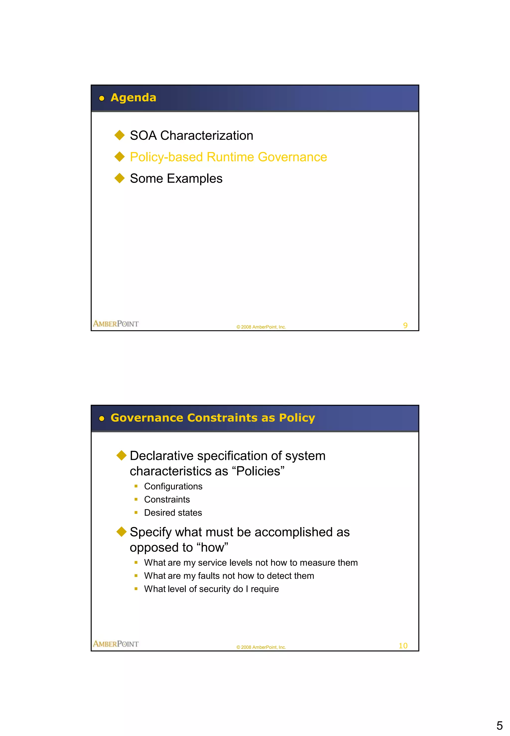 Agenda


 SOA Characterization
 Policy-based Runtime Governance
 Some Examples




                          © 2008 AmberPoint, Inc.          9




Governance Constraints as Policy


 Declarative specification of system
  characteristics as “Policies”
    Configurations
    Constraints
    Desired states

 Specify what must be accomplished as
  opposed to “how”
    What are my service levels not how to measure them
    What are my faults not how to detect them
    What level of security do I require




                          © 2008 AmberPoint, Inc.         10




                                                               5
 