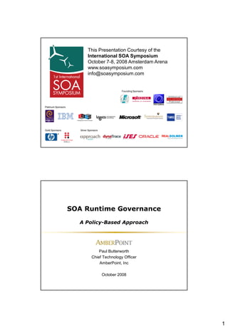 This Presentation Courtesy of the
                             International SOA Symposium
                             October 7-8, 2008 Amsterdam Arena
                             www.soasymposium.com
                             info@soasymposium.com


                                                  Founding Sponsors




Platinum Sponsors




Gold Sponsors          Silver Sponsors




                    SOA Runtime Governance

                      A Policy-Based Approach




                                    Paul Butterworth
                                Chief Technology Officer
                                    AmberPoint, Inc

                                         October 2008




                                                                      1
 
