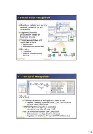 Service Level Management


 Real-time visibility into service
  network performance and
  availability
 Segmentation and
  prioritization based on
  business criteria
 Trigger preventative and
  corrective actions
    Redirect traffic
    Make less critical requests wait

 Reporting
    Compliance                                                 Process Engine   Service Bus

    Historical trends for capacity
     planning

                                      © 2008 AmberPoint, Inc.                                  19




   Transaction Management




     Visibility into technical and application-level errors
          “rejected”, “unknown”, “Error code: UUUEX32AF”, SOAP faults, no
           response, transport-level errors
     Monitoring of business-level anomalies
          International travel ticket with price < $100
     IT & Business Operations Non-Compliance
          Order completed and shipped, but never invoiced
          Regulatory non-compliance (Privacy Act, HIPAA conditions etc. )
                                      © 2008 AmberPoint, Inc.                                  20




                                                                                                    10
 