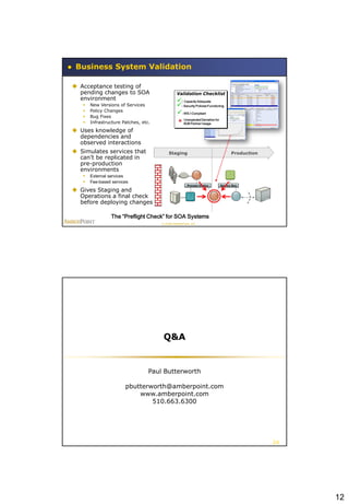 Business System Validation

 Acceptance testing of
  pending changes to SOA                        Validation Checklist
  environment                                   : Capacity Adequate
      New Versions of Services                 : Security Policies Functioning
      Policy Changes
                                                : WS-I Compliant
      Bug Fixes
                                                    Unexpected Deviation for
      Infrastructure Patches, etc.                 B2B Partner Usage

 Uses knowledge of
  dependencies and
  observed interactions
 Simulates services that
         Development                      Staging                                     Production
  can’t be replicated in
  pre-production
  environments
      External services
      Fee-based services
                                                       Process Engine          Service Bus

 Gives Staging and
  Operations a final check
  before deploying changes

                 The “Preflight Check” for SOA Systems
                                      © 2008 AmberPoint, Inc.




                                       Q&A


                                  Paul Butterworth

                       pbutterworth@amberpoint.com
                           www.amberpoint.com
                               510.663.6300




                                                                                                   24




                                                                                                        12
 