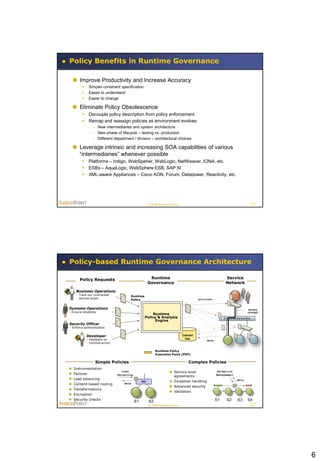 Policy Benefits in Runtime Governance

  Improve Productivity and Increase Accuracy
             Simpler constraint specification
             Easier to understand
             Easier to change

  Eliminate Policy Obsolescence
          Decouple policy description from policy enforcement
          Remap and reassign policies as environment evolves
                 – New intermediaries and system architecture
                 – New phase of lifecycle – testing vs. production
                 – Different department / division – architectural choices

  Leverage intrinsic and increasing SOA capabilities of various
   “intermediaries” whenever possible
          Platforms – Indigo, WebSpeher, WebLogic, NetWeaver, IONA, etc.
          ESBs – AquaLogic, WebSphere ESB, SAP XI
          XML-aware Appliances – Cisco AON, Forum, Datapower, Reactivity, etc.




                                                       © 2008 AmberPoint, Inc.                                                       11




Policy-based Runtime Governance Architecture

       Policy Requests                                  Runtime                                                  Service
                                                       Governance                                                Network

     Business Operations
     - Track our contracted            Runtime
       service levels                  Policy                                                policies


Systems Operations                                                                                                                  service
- Ensure reliability                                                                                                               contract
                                                        Runtime
                                                   Policy & Analysis                                            Enterprise Service Bus
                                                         Engine
Security Officer
- Enforce authentication

             Developer                                                           Collected
             - Feedback on                                                         Data
                                                                                                 data
               runtime errors

                                                            Runtime Policy
                                                            Execution Point (PEP)

                   Simple Policies                                                    Complex Policies
   Instrumentation
                                  Load                                 Service level                    Exception
   Failover                    Balancing                                                                Management
                                                                        agreements
   Load balancing                                                                                                        data
                                                 PEP                   Exception handling
   Content-based routing          data
                                                                                                        begin                     end
                                                                       Advanced security
   Transformations
                                                                       Validation
   Encryption
   Security checks                                                                                     S1        S2       S3      S4
                                            S1         S2
                                                       © 2008 AmberPoint, Inc.                                                       12




                                                                                                                                              6
 