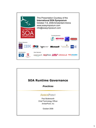 1
Founding Sponsors
This Presentation Courtesy of the
International SOA Symposium
October 7-8, 2008 Amsterdam Arena
www.soasymposium.com
info@soasymposium.com
Gold Sponsors
Platinum Sponsors
Silver Sponsors
SOA Runtime Governance
Practices
Paul Butterworth
Chief Technology Officer
AmberPoint, Inc
October 2008
 