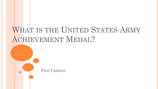 WHAT IS THE UNITED STATES ARMY
ACHIEVEMENT MEDAL?
Paul Camara
 