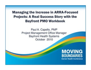 Managing the Increase in ARRA-Focused
Projects: A Real Success Story with the
       Bayfront PMO Workbook

             Paul A. Capello, PMP
     Project Management Office Manager
           Bayfront Health Systems
                October 2010
 