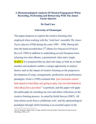 A Phenomenological Analysis Of Musical Engagement When Recording, Performing and Rehearsing With The James Taylor Quartet<br />Dr Paul Carr<br />University of Glamorgan<br />This paper proposes to explore the creative listening roles employed when working with the ‘Acid Jazz’ ensemble The James Taylor Quartet (JTQ) during the years 1989 – 1990. During this time the band recorded their 2nd album Get Organized (Polydor Records 1989) in addition to undertaking several European tours, releasing two mini albums, a promotional video and a single. SLIDE 2 It is proposed that my dual role today as both an ex band member and academic enables a unique opportunity to analyse factors such as the impact of creative listening on the progressive development of songs, arrangements, productions and performance paradigms. Gioia’s (1988) comment that ‘jazz musicians cannot look ahead at what [they are] going to play, but can look behind at what [they] have just done’ is pertinent, and this paper will apply this philosophy by including my own and others reflections on the creative listening process. As noted by Keith Sawyer (2007), ‘all innovations result from a collaborate web’, and the epistemological paradigms through which listening is an essential aspect in the group creative process will be discussed, drawing on personal reflection and interviews with James Taylor himself. After contextualising my role in JTQ, the paper will be constructed to progressively examine research questions that have particular relevance for performing musicians and composers as follows: SLIDE 3<br />What are the means through which musicians employ listening to recreate ‘pastiche’ sounds of the past?<br />How and why do musicians incorporate listening skills to integrate authenticity into their work by ensuring specific sounds, styles, production techniques and performance conventions comply with the canon?<br />How does creative listening impact composition and arrangement activities. <br />How do environmental factors impact creative listening?<br />As JTQ have a wide range of commercial recordings from this period, both live and studio based, the paper will also include textual and phenomenological analysis of selected compositions and arrangements. <br />SLIDE 4 The James Taylor Quartet (JTQ) are a British based ensemble formed by Hammond Organ player James Taylor (b.1964) in 1986.  Their debut single several months later was a cover of Herbie Hancock’s ‘Blow Up’, and was released independently through Re Elect The President, a forerunner of the successful Acid Jazz label. This was followed by the band’s debut album Mission Impossible (1987) the following year, a recording that continued what was to be a long association with film music covers themes, with pieces such as ‘Goldfinger’, ‘Mrs Robinson’ and ‘Alfie’ being amongst the works included. My personal involvement with the group started around October 1988, soon after the band had secured a record deal with their first major label – Polydor Records. Having just recorded a third studio album Wait A Minute (1987), it was apparent that the band at this point was in a stage of transition, attempting to forge a more original, highly produced funk based style that involved more original composition and less pastiche than earlier efforts<br />James Taylor verified the transitory nature of the album when stating<br />The various pressures on me at that time were enormous, record company deadlines, band personnel, money, and musical output. I had also just split with my old band, including my brother, so it was a painful time for me, therefore very rich artistically.<br />After a short rehearsal period learning existing material and auditioning new members, JTQ spent the end of 1988 doing a number of one-off performances in the UK and Europe. These live performances facilitated a testing ground to refine what was to be the new version of the group, which undertook a number of further changes during this period. This included auditioning numerous bass players, in addition to reducing a three piece brass section to a single saxophone. As JTQ’s recordings contained numerous arrangements for full brass section, the ideal solution was to tour with a similar line up. However, financial and logistical constraints compromised this decision, and the impact this reduced and ever changing band personnel had on band members’ creative listening will be discussed later.  Once the line up was reasonably established, a period of intense rehearsal, touring and recording commenced, which in the initial stages occurred simultaneously, before touring commitments began to dominate. The dialogic pairing of touring and recording is a tried and tested methodology in popular music performance, in the case of JTQ being used as a means of ensuring that the ‘permanent’ recorded versions of specific songs were not only performed well, but in an agreed and acceptable stage of compositional development. Effectively using live performance as an integral part of the compositional process. As indicated by Sawyer, creativity occurs over time, with each member of an organisation contributing small but important ideas toward the ‘big picture’. Sawyer continues to discuss how these collaborations remain invisible without scientific analysis, and how successful innovation occurs when ‘organisations combine just the right ideas in just the right structure’. By the time I had joined JTQ there were no founding members left aside from James Taylor himself, so it appeared to be an ideal opportunity to develop material with new colleagues. Retrospectively, much of the early rehearsal activity involved either recreating sounds from the previous album - Wait A Minute, preparing for touring commitments, or developing new material for the next album, which was to eventually be entitled Get Organized (1989). This dual role of appreciating and understanding past musical events while simultaneously creating new musical relationships and compositions was probably the most significant task that the new ensemble had to achieve, and it resonates strongly with what Sawyer describes as ‘deep listening’. The author considers this as being the ability to focus not only on one’s own performative actions, but also that of others, and this is possibly one of the main listening skills that inexperienced or egocentric musicians do not consider. As outlined by academics, historians and musicians such as Lucy Green, Paul Berliner and John Stephens, music is a social discourse, and it is proposed that the ways in which listening was precipitated in JTQ was greatly impacted by the intentional – extensional listening process and the social spaces the band were working in.<br />The Intentional/Extensional Listening Process SLIDE 5 (my pic)<br />As I had been earning my living up to this point as a freelance guitarist I felt comfortable with improvisational activities, reproducing musical parts, or simply playing what was on the notated page. As originally outlined by Chester, this ‘intentional /extensional’ dialogic is important regarding the expected autonomy a performing musician has, and it seems logical to conclude that these factors must have a profound impact on the ways that musicians listen to music. Whist the extensional side is usually associated with notated music that often has little room for creative interpretation, the complexity of intentional music according the Chester is seen to be achieved by ‘modulation of the basic notes, and by inflection of the basic beat’. Allan Moore  continues this debate when discussing the potential creative attributes of parameters such as tempo, dynamic level and rhythm and pitch, regarding them as being ‘precisely the devices a performer of intentional music will utilise’. However, it is proposed that when copying these parameters from a recording for a pastiche performance, they become extensional in nature (to the musician) – the equivalent of replicating the notes and dynamic markings from a musical score. During JTQ rehearsals it was originally considered important to not only learn the notes and recreate the sound of  Wait A Minute, but also for each musician to musically interrelate with new colleagues to formulate a fresh unified voice for the new album, the latter often being an intentional process. SLIDE 6a Both of course require very different listening competencies from the musician and when combined represent a tension that requires carful negotiation. SLIDE 6b As no members of the original band were available, precisely replicating previous sounds and style parameters from the earlier album proved a difficult task, and although the current line up comprised of numerous seasoned session players, it was problematic to exactly recreate the raw style of the earlier band. It is hypothesised that this is the reason why an unwritten code naturally developed that enabled new band members to indoctrinate their own performance idiolects (and listening competencies) into the music, ultimately, but often unintentionally forming translations of the original recording. SLIDE 6c  In retrospect, this was an important decision regarding the progressive movement of JTQ from a mod sounding ensemble to what is now considered a sophisticated funk band. The All Music Guide seems to confirm this point, describing Get Organized as ‘the unexpected missing link between the James Taylor Quartet’s early mod-cum spy theme sound and the later polished acid jazz feel without sounding like either of them’. Regarding my own creative listening role when learning these pieces, my first impression was it sounded like music I had been aware of for a number of years, despite its new Acid Jazz labelling.  For example, many of the pieces featured on ‘Wait A Minute’ employed a James Brown funk style guitar, which was often played through a wah wah pedal. Additionally other tracks featured Bossa Nova rhythms, blues based progressions, and funk based grooves not unlike those performed by Jimmy Smith, Jack McDuff and Maceo Parker. Although mine and my colleagues’ performance styles were not the same as our predecessors, the pieces provided a stylistic framework that we were comfortable with, enabling us to straddle the divide between intentional innovation and extensional replication. SLIDE 6d  As stated by Sawyer, ‘innovation emerges from the bottom up, [often] unpredictably and improvisationally, and it’s often only after the innovation has occurred that everyone realises what has happened’. In JTQ, it is proposed that innovation occurred because the correct balance of extensional prescription and intentional freedom was facilitated within our social space, which was largely precipitated by James Taylor himself. Upon reflection, it is apparent that when re arranging the earlier album’s material the adaptation of musical parameters is often subtle, and although extensional elements have a dominant gravitational pull, there is space for band members to be creative within the framework. Examination of freshly arranged songs such as ‘Wait A Minute’ and ‘Starsky and Hutch’ taken from an ITV broadcast reveal the basic grooves to be similar to the recordings, however there is enough autonomy for band members to input into some factors. SLIDE 7 In the case of the guitar theme of ‘Wait A Minute’ for example, small variations in melody and rhythm enable the melody to comply with the slightly busier groove of the new version. Additionally, the ‘out of phase’ guitar sound contrasts with the original, as does the form of the piece, which is considerably shorter. As stated earlier, some of these changes were not conducted purely for musical reasons, but were logistical due to the smaller ensemble line up. However, all of the changes enabled and are proof of the ensemble engaging with the intentional – extensional divide, with both requiring specific listening skills and competencies. It is important to emphasise that all of the members of the new ensemble were employed as session musicians, so were effectively being paid to perform to the requirements of James Taylor and the record company. Regarding the latter, James Taylor confirmed that Polydor threatened to drop JTQ unless he ‘split the old band and put together a new one’, in addition to allowing specific record company personnel to be involved in the record’s production. As discussed later, these factors precipitate a specific social space with associated listening styles and habits. However, core members such as myself were also in a position to assist with the song writing process. In my case resulted in a co written piece with entitled ‘Touchdown’, which I will now discuss to illustrate how intentional and extensional listening combines with social factors to foster compositional creativity.<br />The Potential Impacts Of Social Parameters on Music Making SLIDE 8 – listen to track first<br />‘Touchdown’ entered the rehearsal studio as a series of fragmented ideas that were based on a harmonic pattern similar to Van Morrison’s ‘Moondance’. When listening to the up tempo swing sequence, it is apparent that this groove would not be possible if all participants were either not familiar, or able to be quickly taught the stylistic conventions of the Hard Bop tradition. After jamming through the sequence several times, Taylor was quickly inspired to document the melody of the verse, a modal theme taught by rote, and originally played on Hammond organ in unison with guitar. After further experimentation, it became apparent that part of the theme could be played as a fugue, a factor that would not have been apparent without the creativity that Jamming precipitates. After playing the theme and soloing over the harmonic progression a few times, Taylor struggled to find a complementary section for the chorus, so I suggested a 7/8 melodic theme which was originally intended to be part of another piece. Although not stylistically similar, it was decided collectively that the section provided important contrast and worked musically. These decision making processes were rapid, and to quote Simon Frith, were facilitated ‘not only through knowledge and interpretation of musical forms, but also the social conventions in which they occur’. Frith’s notion that the meaning of music for listeners can change as it enters new social situations is also true for the performing musician, who listen according to the environmental factors they find themselves encountering. SLIDE 9 In the case above, social factors such as record company pressures, the informal rehearsal environment, current life experiences and the personality/egos of the musicians, in addition to the fact that I was working principally as a session musician, combined with the intentional and extensional listening abilities of improvisation, awareness of style, pastiche development and musical memory. Eric Clarke discusses the importance of what he describes as an ‘ecological’ approach to determining musical meaning. Like Frith, his philosophy is suited to establishing the means through which musicians’ interact with their evolving musical environments by reorientating  and ‘tuning’ themselves to new situations, and how the ‘goodness of fit between and organism and its environment is not a matter of chance, [but a] product of mutual adaptation brought about by an evolutionary process. This Darwinian approach is pertinent to the situation all members of JTQ found themselves in when undertaking rehearsals, performing past material, composing new music and negotiating changing band members. Although it may have been possible to reproduce earlier sounds and textures more precisely, this adaptive approach is more ‘naturally selective’, enabling members to build upon their skills and experience in order to develop something new, albeit based on an established tradition. It is proposed that the means through which all of this is achieved is principally through creative listening, where the experienced performing musician develops not only sensitivity to various conventions of musical style and the playing idiosyncrasies of other performers, but also an awareness of where and when to use these factors, depending on their social setting. As Clarke states – ‘perception and action are inextricably bound together‘(23) and this is often passive, with the results often only being apparent retrospectively. <br />Conclusion SLIDE 10<br />To conclude, the ‘intentional mode’ of participation requires the musician to quite simply listen more creatively, while the extensional in its more contemporary perspective requires the ability to ‘recreate’ not only notes on a page, but also textures, timbres, style indicators, etc. In JTQ, it is noticeable how both the arranging and compositional processes began with an extensional stimulus (often the recording in the former, or a creative idea in the latter), that then facilitated a degree of intentional autonomy from band members. SLIDE 11 It is apparent that all songs on Get Organised were either composed by James Taylor, or James Taylor and another band member, although this was usually after extensive development of the composition in the rehearsal studio where everyone was involved in the act of concentrated listening. This process required the ensemble to rapidly reference specific grooves, learn harmonic and melodic components quickly by ear and be sensitive to sounds that referenced the JTQ tradition, in addition to being aware of the social environment in which all of this was occurring. Although many of these factors appear intentional in nature when listening to the recordings, they are often extensional to the musician at the time, as they often have to be reproduced exactly. Regarding James Taylor’s own perceptions of the listening experience, he commented<br />For me, music has always been a means to an end. That end being a kind of merger and extreme level of emotional engagement and connection with the listener/audience.<br />This external ‘connection’ with the listener is of course only possible if the participating musicians are communicating internally, and Cahn’s observation that ‘in a cultural environment where physically active “doing” is valued highly, it is sometimes necessary to draw attention to mentally active doing’ is important. This paper has hopefully provided an insight into this process. Final Slide<br />