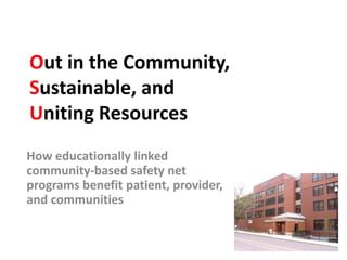 Out in the Community,
Sustainable, and
Uniting Resources
How educationally linked
community-based safety net
programs benefit patient, provider,
and communities
 