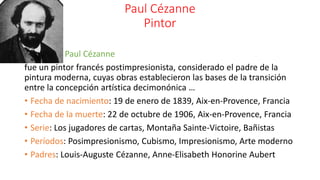 Paul Cézanne
Pintor
Paul Cézanne
fue un pintor francés postimpresionista, considerado el padre de la
pintura moderna, cuyas obras establecieron las bases de la transición
entre la concepción artística decimonónica …
• Fecha de nacimiento: 19 de enero de 1839, Aix-en-Provence, Francia
• Fecha de la muerte: 22 de octubre de 1906, Aix-en-Provence, Francia
• Serie: Los jugadores de cartas, Montaña Sainte-Victoire, Bañistas
• Períodos: Posimpresionismo, Cubismo, Impresionismo, Arte moderno
• Padres: Louis-Auguste Cézanne, Anne-Elisabeth Honorine Aubert
 