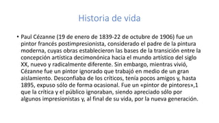 Historia de vida
• Paul Cézanne (19 de enero de 1839-22 de octubre de 1906) fue un
pintor francés postimpresionista, considerado el padre de la pintura
moderna, cuyas obras establecieron las bases de la transición entre la
concepción artística decimonónica hacia el mundo artístico del siglo
XX, nuevo y radicalmente diferente. Sin embargo, mientras vivió,
Cézanne fue un pintor ignorado que trabajó en medio de un gran
aislamiento. Desconfiaba de los críticos, tenía pocos amigos y, hasta
1895, expuso sólo de forma ocasional. Fue un «pintor de pintores»,1
que la crítica y el público ignoraban, siendo apreciado sólo por
algunos impresionistas y, al final de su vida, por la nueva generación.
 