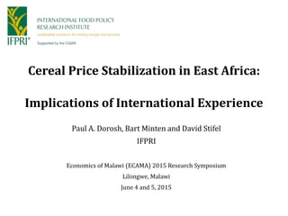 Cereal Price Stabilization in East Africa:
Implications of International Experience
Paul A. Dorosh, Bart Minten and David Stifel
IFPRI
Economics of Malawi (ECAMA) 2015 Research Symposium
Lilongwe, Malawi
June 4 and 5, 2015
 