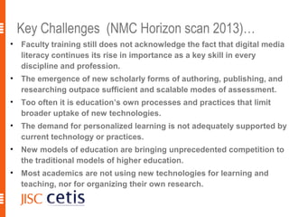 Key Challenges (NMC Horizon scan 2013)…
•   Faculty training still does not acknowledge the fact that digital media
    literacy continues its rise in importance as a key skill in every
    discipline and profession.
•   The emergence of new scholarly forms of authoring, publishing, and
    researching outpace sufficient and scalable modes of assessment.
•   Too often it is education’s own processes and practices that limit
    broader uptake of new technologies.
•   The demand for personalized learning is not adequately supported by
    current technology or practices.
•   New models of education are bringing unprecedented competition to
    the traditional models of higher education.
•   Most academics are not using new technologies for learning and
    teaching, nor for organizing their own research.
 