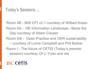 Today’s Sessions ...

Room 4B - IMS QTI v2.1 courtesy of Wilbert Kraan
Room 4A - HE Information Landscape –Seize the
 Day courtesy of Adam Cooper
Room 5/6 - Open Practice and OER sustainability
 – courtesy of Lorna Campbell and Phil Barker
Room I - The future of CETIS (Today’s premier
 session) courtesy Of Li Yuan and me

                                                   18
 