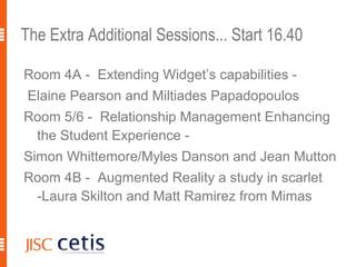 The Extra Additional Sessions... Start 16.40

Room 4A - Extending Widget’s capabilities -
 Elaine Pearson and Miltiades Papadopoulos
Room 5/6 - Relationship Management Enhancing
 the Student Experience -
Simon Whittemore/Myles Danson and Jean Mutton
Room 4B - Augmented Reality a study in scarlet
 -Laura Skilton and Matt Ramirez from Mimas
 