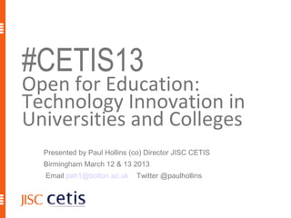 #CETIS13
Open for Education:
Technology Innovation in
Universities and Colleges
  Presented by Paul Hollins (co) Director JISC CETIS
  Birmingham March 12 & 13 2013
  Email pah1@bolton.ac.uk    Twitter @paulhollins
 
