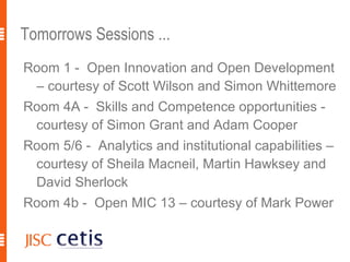 Tomorrows Sessions ...
Room 1 - Open Innovation and Open Development
 – courtesy of Scott Wilson and Simon Whittemore
Room 4A - Skills and Competence opportunities -
 courtesy of Simon Grant and Adam Cooper
Room 5/6 - Analytics and institutional capabilities –
 courtesy of Sheila Macneil, Martin Hawksey and
 David Sherlock
Room 4b - Open MIC 13 – courtesy of Mark Power
 