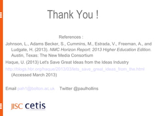 Thank You !
                           References :
Johnson, L., Adams Becker, S., Cummins, M., Estrada, V., Freeman, A., and
   Ludgate, H. (2013). NMC Horizon Report: 2013 Higher Education Edition.
   Austin, Texas: The New Media Consortium
Haque, U. (2013) Let's Save Great Ideas from the Ideas Industry
http://blogs.hbr.org/haque/2013/03/lets_save_great_ideas_from_the.html
   (Accessed March 2013)


Email pah1@bolton.ac.uk    Twitter @paulhollins
 