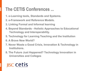 The CETIS Conferences ...
1. e-Learning tools, Standards and Systems.
2. e-Framework and Reference Models.
3. Linking Formal and Informal learning
4. Beyond Standards - Holistic Approaches to Educational
   Technology and Interoperability.
5. Technology for Learning Teaching and the Institution
6. A Brave New World?
7. Never Waste a Good Crisis, Innovation & Technology in
   Institutions.
8. The Future Just Happened? Technology Innovation in
   Universities and Colleges
 