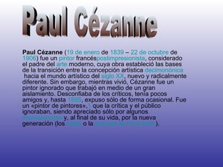Paul Cézanne ( 19 de enero de 1839 – 22 de octubre de 1906 ) fue un pintor francés postimpresionista , considerado el padre del arte moderno, cuya obra estableció las bases de la transición entre la concepción artística decimonónica hacia el mundo artístico del siglo XX , nuevo y radicalmente diferente. Sin embargo, mientras vivió, Cézanne fue un pintor ignorado que trabajó en medio de un gran aislamiento. Desconfiaba de los críticos, tenía pocos amigos y, hasta 1895 , expuso sólo de forma ocasional. Fue un «pintor de pintores», 1 que la crítica y el público ignoraban, siendo apreciado sólo por algunos impresionistas y, al final de su vida, por la nueva generación (los nabis o la escuela de Pont-Aven ). Paul Cézanne