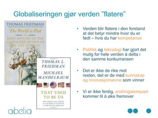 Globaliseringen gjør verden ”flatere”
                    • Verden blir flatere i den forstand
                      at det betyr mindre hvor du er
                      født – hvis du har kompetanse

                    • Politikk og teknologi har gjort det
                      mulig for hele verden å delta i
                      den samme konkurransen

                    • Det er ikke de rike mot
                      resten, det er de med kunnskap
                      og innovasjonsevne som vinner

                    • Vi er ikke ferdig, endringstempoet
                      kommer til å øke fremover
 