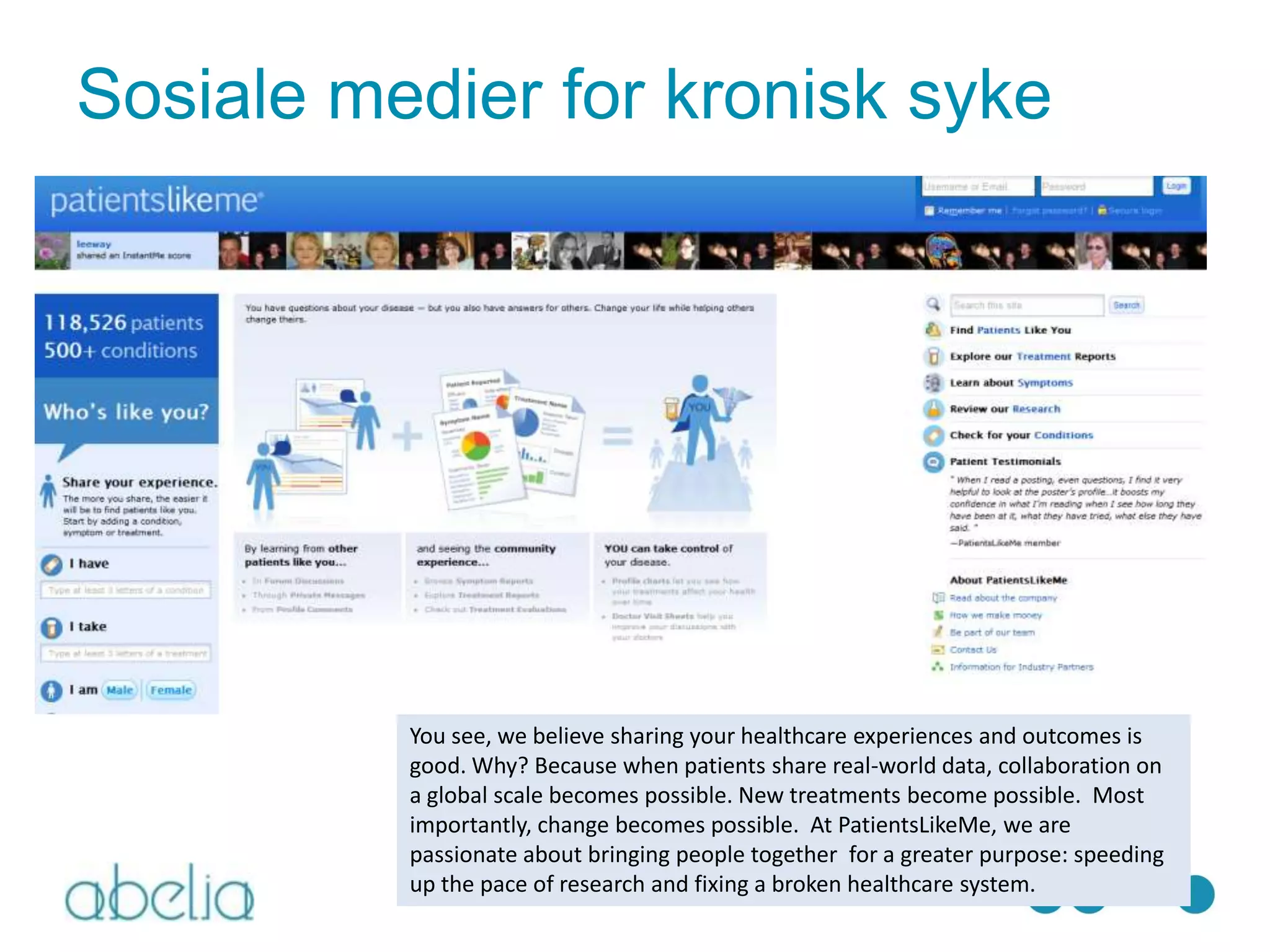 Sosiale medier for kronisk syke




          You see, we believe sharing your healthcare experiences and outcomes is
          good. Why? Because when patients share real-world data, collaboration on
          a global scale becomes possible. New treatments become possible. Most
          importantly, change becomes possible. At PatientsLikeMe, we are
          passionate about bringing people together for a greater purpose: speeding
          up the pace of research and fixing a broken healthcare system.
 
