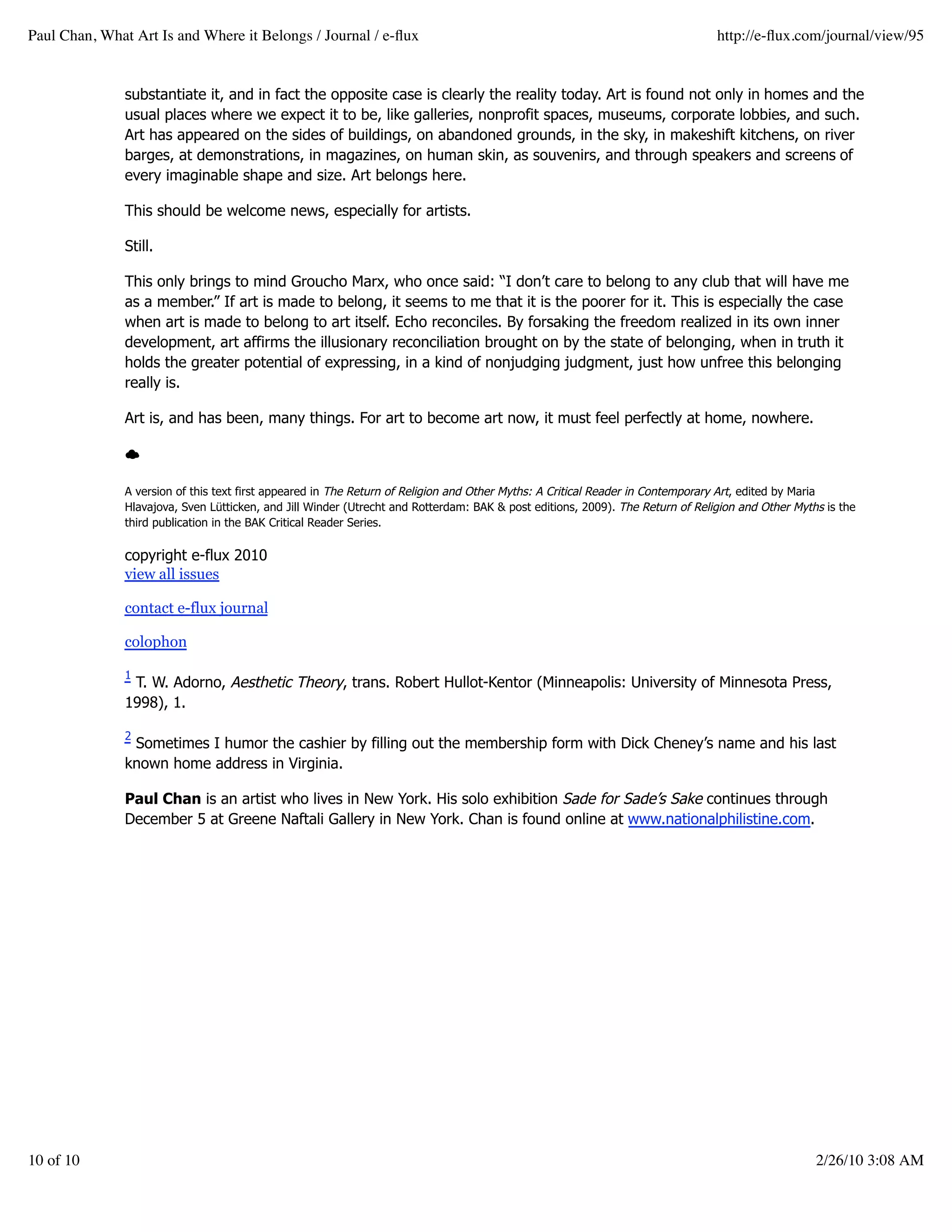 Paul Chan, What Art Is and Where it Belongs / Journal / e-ﬂux                                                                   http://e-ﬂux.com/journal/view/95


               substantiate it, and in fact the opposite case is clearly the reality today. Art is found not only in homes and the
               usual places where we expect it to be, like galleries, nonprofit spaces, museums, corporate lobbies, and such.
               Art has appeared on the sides of buildings, on abandoned grounds, in the sky, in makeshift kitchens, on river
               barges, at demonstrations, in magazines, on human skin, as souvenirs, and through speakers and screens of
               every imaginable shape and size. Art belongs here.

               This should be welcome news, especially for artists.

               Still.

               This only brings to mind Groucho Marx, who once said: “I don’t care to belong to any club that will have me
               as a member.” If art is made to belong, it seems to me that it is the poorer for it. This is especially the case
               when art is made to belong to art itself. Echo reconciles. By forsaking the freedom realized in its own inner
               development, art affirms the illusionary reconciliation brought on by the state of belonging, when in truth it
               holds the greater potential of expressing, in a kind of nonjudging judgment, just how unfree this belonging
               really is.

               Art is, and has been, many things. For art to become art now, it must feel perfectly at home, nowhere.



               A version of this text first appeared in The Return of Religion and Other Myths: A Critical Reader in Contemporary Art, edited by Maria
               Hlavajova, Sven Lütticken, and Jill Winder (Utrecht and Rotterdam: BAK & post editions, 2009). The Return of Religion and Other Myths is the
               third publication in the BAK Critical Reader Series.

               copyright e-flux 2010
               view all issues

               contact e-flux journal

               colophon

               1
                T. W. Adorno, Aesthetic Theory, trans. Robert Hullot-Kentor (Minneapolis: University of Minnesota Press,
               1998), 1.

               2
                Sometimes I humor the cashier by filling out the membership form with Dick Cheney’s name and his last
               known home address in Virginia.

               Paul Chan is an artist who lives in New York. His solo exhibition Sade for Sade’s Sake continues through
               December 5 at Greene Naftali Gallery in New York. Chan is found online at www.nationalphilistine.com.




10 of 10                                                                                                                                           2/26/10 3:08 AM
 