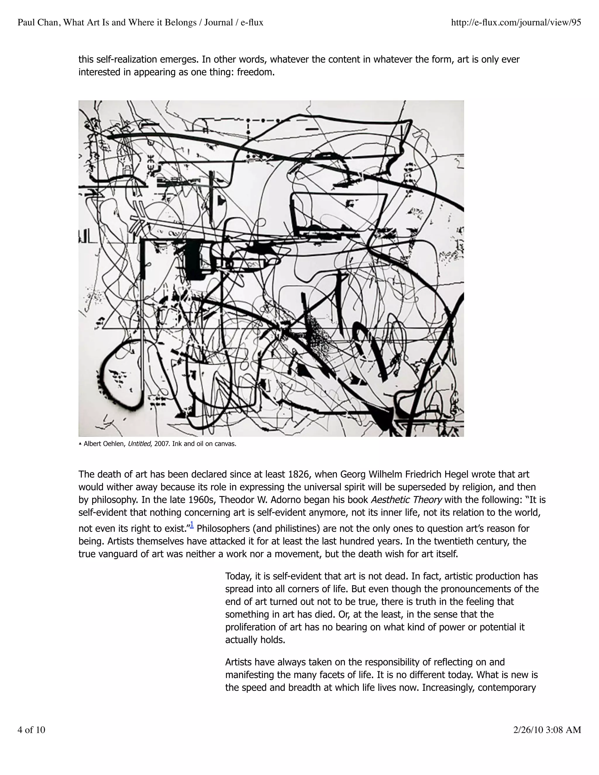 Paul Chan, What Art Is and Where it Belongs / Journal / e-ﬂux                                                              http://e-ﬂux.com/journal/view/95


               this self-realization emerges. In other words, whatever the content in whatever the form, art is only ever
               interested in appearing as one thing: freedom.




               ▴ Albert Oehlen, Untitled, 2007. Ink and oil on canvas.



               The death of art has been declared since at least 1826, when Georg Wilhelm Friedrich Hegel wrote that art
               would wither away because its role in expressing the universal spirit will be superseded by religion, and then
               by philosophy. In the late 1960s, Theodor W. Adorno began his book Aesthetic Theory with the following: “It is
               self-evident that nothing concerning art is self-evident anymore, not its inner life, not its relation to the world,
                                                     1
               not even its right to exist.” Philosophers (and philistines) are not the only ones to question art’s reason for
               being. Artists themselves have attacked it for at least the last hundred years. In the twentieth century, the
               true vanguard of art was neither a work nor a movement, but the death wish for art itself.

                                                                  Today, it is self-evident that art is not dead. In fact, artistic production has
                                                                  spread into all corners of life. But even though the pronouncements of the
                                                                  end of art turned out not to be true, there is truth in the feeling that
                                                                  something in art has died. Or, at the least, in the sense that the
                                                                  proliferation of art has no bearing on what kind of power or potential it
                                                                  actually holds.

                                                                  Artists have always taken on the responsibility of reflecting on and
                                                                  manifesting the many facets of life. It is no different today. What is new is
                                                                  the speed and breadth at which life lives now. Increasingly, contemporary



4 of 10                                                                                                                                    2/26/10 3:08 AM
 