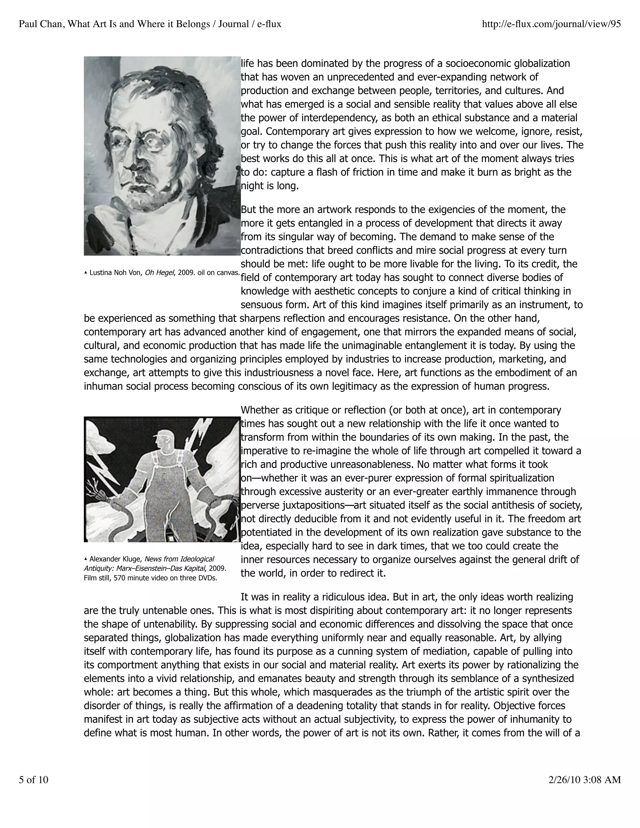 Paul Chan, What Art Is and Where it Belongs / Journal / e-ﬂux                                                          http://e-ﬂux.com/journal/view/95


                                                               life has been dominated by the progress of a socioeconomic globalization
                                                               that has woven an unprecedented and ever-expanding network of
                                                               production and exchange between people, territories, and cultures. And
                                                               what has emerged is a social and sensible reality that values above all else
                                                               the power of interdependency, as both an ethical substance and a material
                                                               goal. Contemporary art gives expression to how we welcome, ignore, resist,
                                                               or try to change the forces that push this reality into and over our lives. The
                                                               best works do this all at once. This is what art of the moment always tries
                                                               to do: capture a flash of friction in time and make it burn as bright as the
                                                               night is long.

                                                                 But the more an artwork responds to the exigencies of the moment, the
                                                                 more it gets entangled in a process of development that directs it away
                                                                 from its singular way of becoming. The demand to make sense of the
                                                                 contradictions that breed conflicts and mire social progress at every turn
                                                                 should be met: life ought to be more livable for the living. To its credit, the
               ▴ Lustina Noh Von, Oh Hegel, 2009. oil on canvas.
                                                                 field of contemporary art today has sought to connect diverse bodies of
                                                                 knowledge with aesthetic concepts to conjure a kind of critical thinking in
                                                                 sensuous form. Art of this kind imagines itself primarily as an instrument, to
               be experienced as something that sharpens reflection and encourages resistance. On the other hand,
               contemporary art has advanced another kind of engagement, one that mirrors the expanded means of social,
               cultural, and economic production that has made life the unimaginable entanglement it is today. By using the
               same technologies and organizing principles employed by industries to increase production, marketing, and
               exchange, art attempts to give this industriousness a novel face. Here, art functions as the embodiment of an
               inhuman social process becoming conscious of its own legitimacy as the expression of human progress.

                                                               Whether as critique or reflection (or both at once), art in contemporary
                                                               times has sought out a new relationship with the life it once wanted to
                                                               transform from within the boundaries of its own making. In the past, the
                                                               imperative to re-imagine the whole of life through art compelled it toward a
                                                               rich and productive unreasonableness. No matter what forms it took
                                                               on—whether it was an ever-purer expression of formal spiritualization
                                                               through excessive austerity or an ever-greater earthly immanence through
                                                               perverse juxtapositions—art situated itself as the social antithesis of society,
                                                               not directly deducible from it and not evidently useful in it. The freedom art
                                                               potentiated in the development of its own realization gave substance to the
                                                               idea, especially hard to see in dark times, that we too could create the
               ▴ Alexander Kluge, News from Ideological        inner resources necessary to organize ourselves against the general drift of
               Antiquity: Marx–Eisenstein–Das Kapital, 2009.
               Film still, 570 minute video on three DVDs.
                                                               the world, in order to redirect it.

                                                      It was in reality a ridiculous idea. But in art, the only ideas worth realizing
               are the truly untenable ones. This is what is most dispiriting about contemporary art: it no longer represents
               the shape of untenability. By suppressing social and economic differences and dissolving the space that once
               separated things, globalization has made everything uniformly near and equally reasonable. Art, by allying
               itself with contemporary life, has found its purpose as a cunning system of mediation, capable of pulling into
               its comportment anything that exists in our social and material reality. Art exerts its power by rationalizing the
               elements into a vivid relationship, and emanates beauty and strength through its semblance of a synthesized
               whole: art becomes a thing. But this whole, which masquerades as the triumph of the artistic spirit over the
               disorder of things, is really the affirmation of a deadening totality that stands in for reality. Objective forces
               manifest in art today as subjective acts without an actual subjectivity, to express the power of inhumanity to
               define what is most human. In other words, the power of art is not its own. Rather, it comes from the will of a



5 of 10                                                                                                                                2/26/10 3:08 AM
 