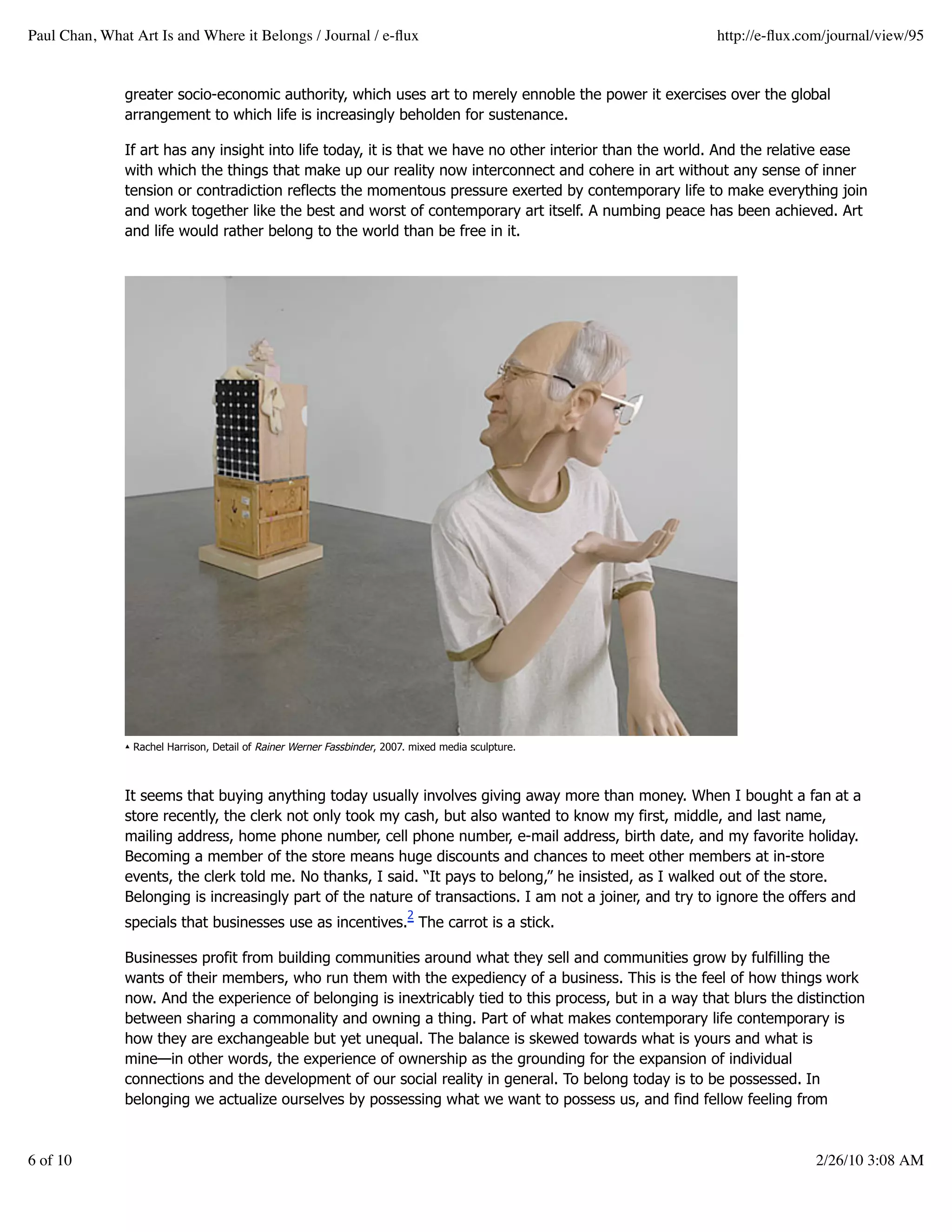 Paul Chan, What Art Is and Where it Belongs / Journal / e-ﬂux                                             http://e-ﬂux.com/journal/view/95


               greater socio-economic authority, which uses art to merely ennoble the power it exercises over the global
               arrangement to which life is increasingly beholden for sustenance.

               If art has any insight into life today, it is that we have no other interior than the world. And the relative ease
               with which the things that make up our reality now interconnect and cohere in art without any sense of inner
               tension or contradiction reflects the momentous pressure exerted by contemporary life to make everything join
               and work together like the best and worst of contemporary art itself. A numbing peace has been achieved. Art
               and life would rather belong to the world than be free in it.




               ▴ Rachel Harrison, Detail of Rainer Werner Fassbinder, 2007. mixed media sculpture.



               It seems that buying anything today usually involves giving away more than money. When I bought a fan at a
               store recently, the clerk not only took my cash, but also wanted to know my first, middle, and last name,
               mailing address, home phone number, cell phone number, e-mail address, birth date, and my favorite holiday.
               Becoming a member of the store means huge discounts and chances to meet other members at in-store
               events, the clerk told me. No thanks, I said. “It pays to belong,” he insisted, as I walked out of the store.
               Belonging is increasingly part of the nature of transactions. I am not a joiner, and try to ignore the offers and
                                                                          2
               specials that businesses use as incentives. The carrot is a stick.

               Businesses profit from building communities around what they sell and communities grow by fulfilling the
               wants of their members, who run them with the expediency of a business. This is the feel of how things work
               now. And the experience of belonging is inextricably tied to this process, but in a way that blurs the distinction
               between sharing a commonality and owning a thing. Part of what makes contemporary life contemporary is
               how they are exchangeable but yet unequal. The balance is skewed towards what is yours and what is
               mine—in other words, the experience of ownership as the grounding for the expansion of individual
               connections and the development of our social reality in general. To belong today is to be possessed. In
               belonging we actualize ourselves by possessing what we want to possess us, and find fellow feeling from



6 of 10                                                                                                                  2/26/10 3:08 AM
 