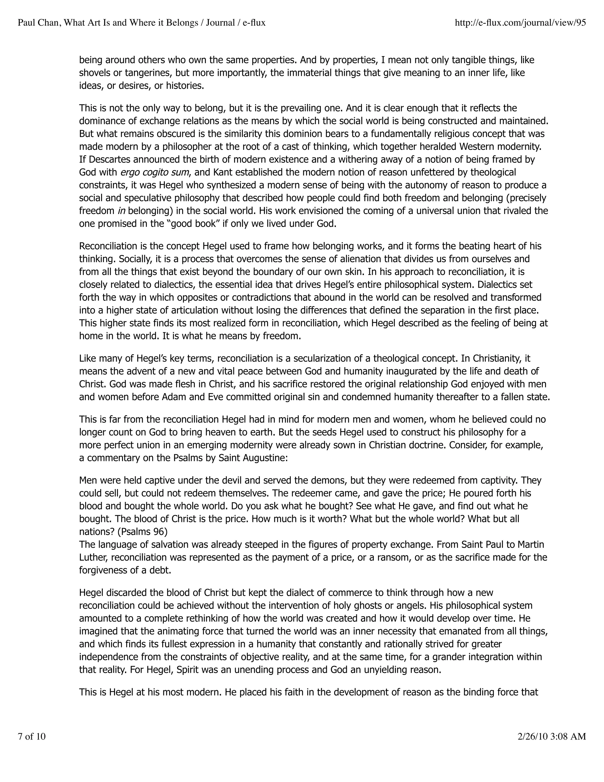 Paul Chan, What Art Is and Where it Belongs / Journal / e-ﬂux                                             http://e-ﬂux.com/journal/view/95


               being around others who own the same properties. And by properties, I mean not only tangible things, like
               shovels or tangerines, but more importantly, the immaterial things that give meaning to an inner life, like
               ideas, or desires, or histories.

               This is not the only way to belong, but it is the prevailing one. And it is clear enough that it reflects the
               dominance of exchange relations as the means by which the social world is being constructed and maintained.
               But what remains obscured is the similarity this dominion bears to a fundamentally religious concept that was
               made modern by a philosopher at the root of a cast of thinking, which together heralded Western modernity.
               If Descartes announced the birth of modern existence and a withering away of a notion of being framed by
               God with ergo cogito sum, and Kant established the modern notion of reason unfettered by theological
               constraints, it was Hegel who synthesized a modern sense of being with the autonomy of reason to produce a
               social and speculative philosophy that described how people could find both freedom and belonging (precisely
               freedom in belonging) in the social world. His work envisioned the coming of a universal union that rivaled the
               one promised in the “good book” if only we lived under God.

               Reconciliation is the concept Hegel used to frame how belonging works, and it forms the beating heart of his
               thinking. Socially, it is a process that overcomes the sense of alienation that divides us from ourselves and
               from all the things that exist beyond the boundary of our own skin. In his approach to reconciliation, it is
               closely related to dialectics, the essential idea that drives Hegel’s entire philosophical system. Dialectics set
               forth the way in which opposites or contradictions that abound in the world can be resolved and transformed
               into a higher state of articulation without losing the differences that defined the separation in the first place.
               This higher state finds its most realized form in reconciliation, which Hegel described as the feeling of being at
               home in the world. It is what he means by freedom.

               Like many of Hegel’s key terms, reconciliation is a secularization of a theological concept. In Christianity, it
               means the advent of a new and vital peace between God and humanity inaugurated by the life and death of
               Christ. God was made flesh in Christ, and his sacrifice restored the original relationship God enjoyed with men
               and women before Adam and Eve committed original sin and condemned humanity thereafter to a fallen state.

               This is far from the reconciliation Hegel had in mind for modern men and women, whom he believed could no
               longer count on God to bring heaven to earth. But the seeds Hegel used to construct his philosophy for a
               more perfect union in an emerging modernity were already sown in Christian doctrine. Consider, for example,
               a commentary on the Psalms by Saint Augustine:

               Men were held captive under the devil and served the demons, but they were redeemed from captivity. They
               could sell, but could not redeem themselves. The redeemer came, and gave the price; He poured forth his
               blood and bought the whole world. Do you ask what he bought? See what He gave, and find out what he
               bought. The blood of Christ is the price. How much is it worth? What but the whole world? What but all
               nations? (Psalms 96)
               The language of salvation was already steeped in the figures of property exchange. From Saint Paul to Martin
               Luther, reconciliation was represented as the payment of a price, or a ransom, or as the sacrifice made for the
               forgiveness of a debt.

               Hegel discarded the blood of Christ but kept the dialect of commerce to think through how a new
               reconciliation could be achieved without the intervention of holy ghosts or angels. His philosophical system
               amounted to a complete rethinking of how the world was created and how it would develop over time. He
               imagined that the animating force that turned the world was an inner necessity that emanated from all things,
               and which finds its fullest expression in a humanity that constantly and rationally strived for greater
               independence from the constraints of objective reality, and at the same time, for a grander integration within
               that reality. For Hegel, Spirit was an unending process and God an unyielding reason.

               This is Hegel at his most modern. He placed his faith in the development of reason as the binding force that



7 of 10                                                                                                                  2/26/10 3:08 AM
 