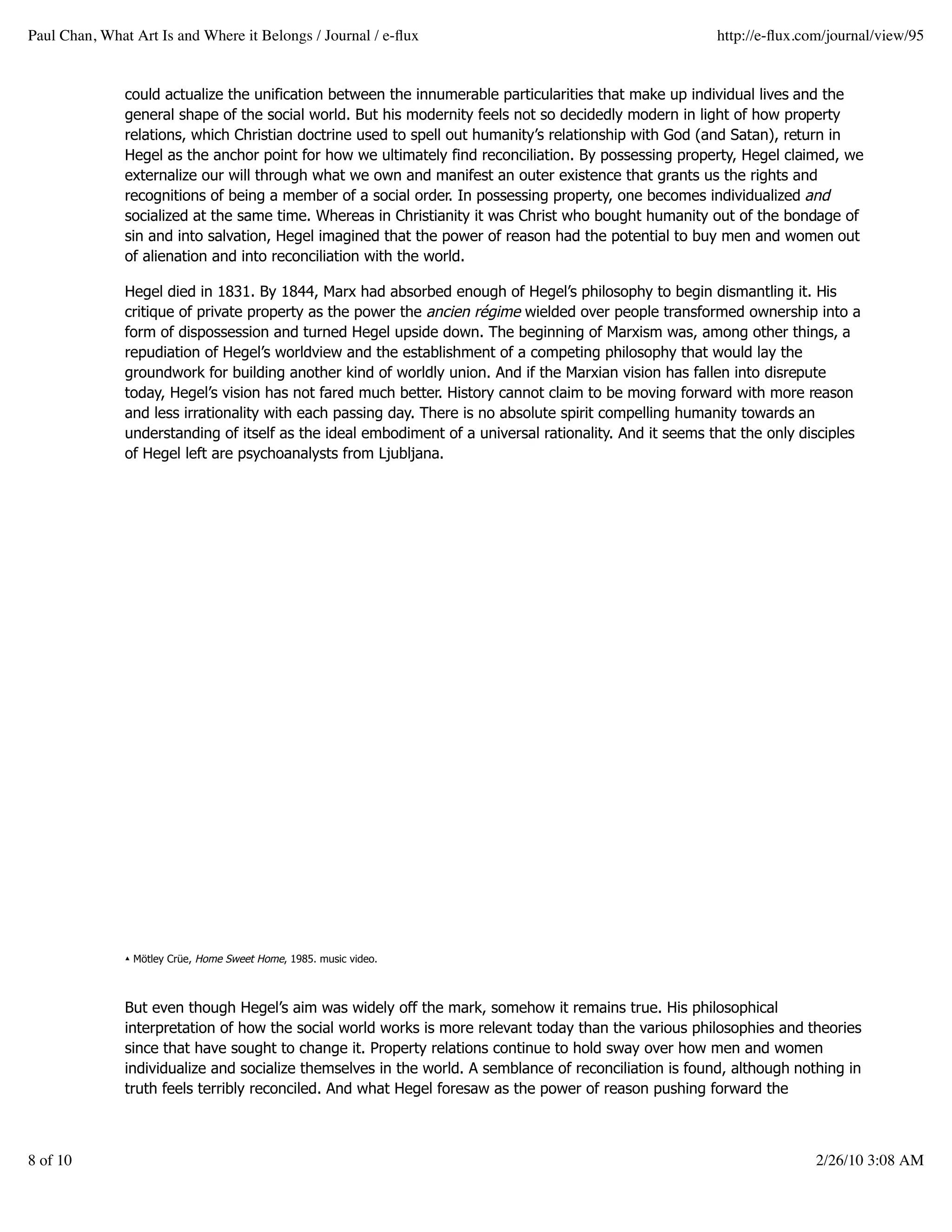 Paul Chan, What Art Is and Where it Belongs / Journal / e-ﬂux                                            http://e-ﬂux.com/journal/view/95


               could actualize the unification between the innumerable particularities that make up individual lives and the
               general shape of the social world. But his modernity feels not so decidedly modern in light of how property
               relations, which Christian doctrine used to spell out humanity’s relationship with God (and Satan), return in
               Hegel as the anchor point for how we ultimately find reconciliation. By possessing property, Hegel claimed, we
               externalize our will through what we own and manifest an outer existence that grants us the rights and
               recognitions of being a member of a social order. In possessing property, one becomes individualized and
               socialized at the same time. Whereas in Christianity it was Christ who bought humanity out of the bondage of
               sin and into salvation, Hegel imagined that the power of reason had the potential to buy men and women out
               of alienation and into reconciliation with the world.

               Hegel died in 1831. By 1844, Marx had absorbed enough of Hegel’s philosophy to begin dismantling it. His
               critique of private property as the power the ancien régime wielded over people transformed ownership into a
               form of dispossession and turned Hegel upside down. The beginning of Marxism was, among other things, a
               repudiation of Hegel’s worldview and the establishment of a competing philosophy that would lay the
               groundwork for building another kind of worldly union. And if the Marxian vision has fallen into disrepute
               today, Hegel’s vision has not fared much better. History cannot claim to be moving forward with more reason
               and less irrationality with each passing day. There is no absolute spirit compelling humanity towards an
               understanding of itself as the ideal embodiment of a universal rationality. And it seems that the only disciples
               of Hegel left are psychoanalysts from Ljubljana.




               ▴ Mötley Crüe, Home Sweet Home, 1985. music video.



               But even though Hegel’s aim was widely off the mark, somehow it remains true. His philosophical
               interpretation of how the social world works is more relevant today than the various philosophies and theories
               since that have sought to change it. Property relations continue to hold sway over how men and women
               individualize and socialize themselves in the world. A semblance of reconciliation is found, although nothing in
               truth feels terribly reconciled. And what Hegel foresaw as the power of reason pushing forward the



8 of 10                                                                                                                 2/26/10 3:08 AM
 