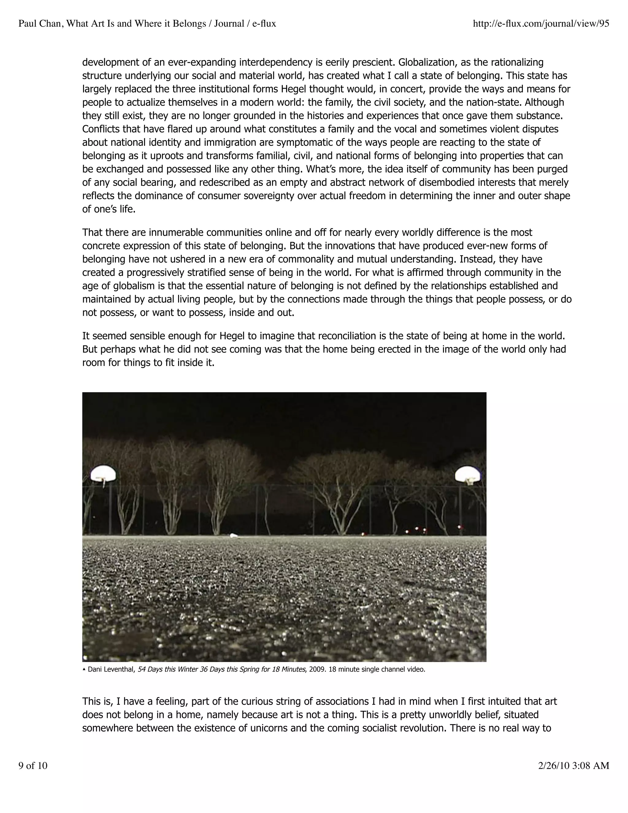 Paul Chan, What Art Is and Where it Belongs / Journal / e-ﬂux                                                                    http://e-ﬂux.com/journal/view/95


               development of an ever-expanding interdependency is eerily prescient. Globalization, as the rationalizing
               structure underlying our social and material world, has created what I call a state of belonging. This state has
               largely replaced the three institutional forms Hegel thought would, in concert, provide the ways and means for
               people to actualize themselves in a modern world: the family, the civil society, and the nation-state. Although
               they still exist, they are no longer grounded in the histories and experiences that once gave them substance.
               Conflicts that have flared up around what constitutes a family and the vocal and sometimes violent disputes
               about national identity and immigration are symptomatic of the ways people are reacting to the state of
               belonging as it uproots and transforms familial, civil, and national forms of belonging into properties that can
               be exchanged and possessed like any other thing. What’s more, the idea itself of community has been purged
               of any social bearing, and redescribed as an empty and abstract network of disembodied interests that merely
               reflects the dominance of consumer sovereignty over actual freedom in determining the inner and outer shape
               of one’s life.

               That there are innumerable communities online and off for nearly every worldly difference is the most
               concrete expression of this state of belonging. But the innovations that have produced ever-new forms of
               belonging have not ushered in a new era of commonality and mutual understanding. Instead, they have
               created a progressively stratified sense of being in the world. For what is affirmed through community in the
               age of globalism is that the essential nature of belonging is not defined by the relationships established and
               maintained by actual living people, but by the connections made through the things that people possess, or do
               not possess, or want to possess, inside and out.

               It seemed sensible enough for Hegel to imagine that reconciliation is the state of being at home in the world.
               But perhaps what he did not see coming was that the home being erected in the image of the world only had
               room for things to fit inside it.




               ▴ Dani Leventhal, 54 Days this Winter 36 Days this Spring for 18 Minutes, 2009. 18 minute single channel video.



               This is, I have a feeling, part of the curious string of associations I had in mind when I first intuited that art
               does not belong in a home, namely because art is not a thing. This is a pretty unworldly belief, situated
               somewhere between the existence of unicorns and the coming socialist revolution. There is no real way to


9 of 10                                                                                                                                         2/26/10 3:08 AM
 