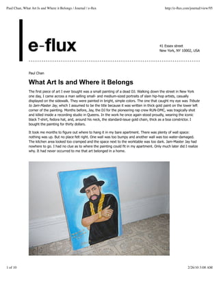 Paul Chan, What Art Is and Where it Belongs / Journal / e-ﬂux                                          http://e-ﬂux.com/journal/view/95




                                                                                                    41 Essex street
                                                                                                    New York, NY 10002, USA




               Paul Chan

               What Art Is and Where it Belongs
               The first piece of art I ever bought was a small painting of a dead DJ. Walking down the street in New York
               one day, I came across a man selling small- and medium-sized portraits of slain hip-hop artists, casually
               displayed on the sidewalk. They were painted in bright, simple colors. The one that caught my eye was Tribute
               to Jam-Master Jay, which I assumed to be the title because it was written in thick gold paint on the lower left
               corner of the painting. Months before, Jay, the DJ for the pioneering rap crew RUN-DMC, was tragically shot
               and killed inside a recording studio in Queens. In the work he once again stood proudly, wearing the iconic
               black T-shirt, fedora hat, and, around his neck, the standard-issue gold chain, thick as a boa constrictor. I
               bought the painting for thirty dollars.

               It took me months to figure out where to hang it in my bare apartment. There was plenty of wall space:
               nothing was up. But no place felt right. One wall was too bumpy and another wall was too water-damaged.
               The kitchen area looked too cramped and the space next to the worktable was too dark. Jam-Master Jay had
               nowhere to go. I had no clue as to where the painting could fit in my apartment. Only much later did I realize
               why. It had never occurred to me that art belonged in a home.




1 of 10                                                                                                               2/26/10 3:08 AM
 