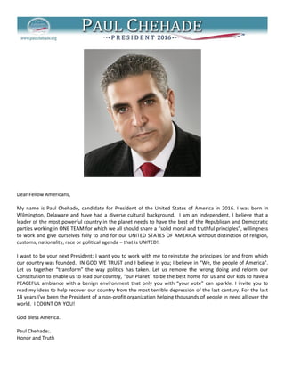 Dear Fellow Americans,
My name is Paul Chehade, candidate for President of the United States of America in 2016. I was born in
Wilmington, Delaware and have had a diverse cultural background. I am an Independent, I believe that a
leader of the most powerful country in the planet needs to have the best of the Republican and Democratic
parties working in ONE TEAM for which we all should share a “solid moral and truthful principles”, willingness
to work and give ourselves fully to and for our UNITED STATES OF AMERICA without distinction of religion,
customs, nationality, race or political agenda – that is UNITED!.
I want to be your next President; I want you to work with me to reinstate the principles for and from which
our country was founded. IN GOD WE TRUST and I believe in you; I believe in “We, the people of America”.
Let us together “transform” the way politics has taken. Let us remove the wrong doing and reform our
Constitution to enable us to lead our country, “our Planet” to be the best home for us and our kids to have a
PEACEFUL ambiance with a benign environment that only you with “your vote” can sparkle. I invite you to
read my ideas to help recover our country from the most terrible depression of the last century. For the last
14 years I've been the President of a non-profit organization helping thousands of people in need all over the
world. I COUNT ON YOU!
God Bless America.
Paul Chehade:.
Honor and Truth

 