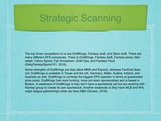 Strategic Scanning
The top three competitors of us are DraftKings, Fantasy draft, and Stars draft. There are
many different DFS companies. There is DraftKings, Fantasy draft, Fantasy acres, Star
street, Yahoo Sports, Fan throwdown, Draft Ops, and Fantasy Feud
(DailyFantasySports101, 2018).
Some strengths of DraftKings are they allow MMA and Esports, whereas FanDuel does
not. DraftKings is available in Texas and the UK, Germany, Malta, Austria, Ireland, and
Australia as well. DraftKings is currently the biggest DFS operator in terms of guaranteed
prize pools. DraftKings has more funding, more pro team sponsorships and is based in
Boston. A weakness of DraftKings is they don’t have a sportsbook yet but are working with
Kambai group to create its own sportsbook. Another weakness is they have MLB and NHL
major league partnerships while we have NBA (Gouker, 2018).
 