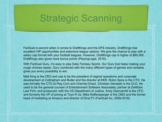 Strategic Scanning
FanDuel is second when it comes to DraftKings and the DFS industry. DraftKings has
excellent VIP opportunities and extensive league options. We give the chance to play with a
salary cap format with your football leagues. However, DraftKings cap is higher at $60,000.
DraftKings also gives more bonus points (PlayingLegal, 2016).
With FanDuel Guru, it’s easy to play Daily Fantasy Sports. Our Guru tool helps making your
rough choices easier. Guru combined with the many different types of games and contests
gives you every possibility to win.
Matt King is the CEO and use to be the president of reginal operations and corporate
development at Cottingham and Butler and the director at KKR. Robin Spira is the CTO. He
was formally the CTO at Play.Com and Chemist Direct. Christian Genetski is the CLO. He
used to be the general counsel of Entertainment Software Associates; partner at ZwillGen
Law Firm; and prosecutor with the US Department of Justice. Andy Giancamilli is the CFO
and formerly the VP of pricing at Toys R Us. Mike Raffensperger is the CMO and the former
head of marketing at Amazon and director of DirecTV (FanDuel Inc, 2009-2018).
 