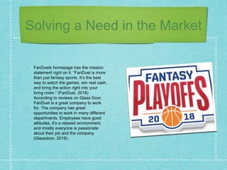 Solving a Need in the Market
FanDuels homepage has the mission
statement right on it. “FanDuel is more
than just fantasy sports. It’s the best
way to watch the games, win real cash,
and bring the action right into your
living room.” (FanDuel, 2018)
According to reviews on Glass Door,
FanDuel is a great company to work
for. The company has great
opportunities to work in many different
departments. Employees have good
attitudes, it’s a relaxed environment,
and mostly everyone is passionate
about their job and the company
(Glassdoor, 2018).
 