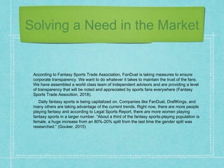 Solving a Need in the Market
According to Fantasy Sports Trade Association, FanDuel is taking measures to ensure
corporate transparency. We want to do whatever it takes to maintain the trust of the fans.
We have assembled a world class team of independent advisors and are providing a level
of transparency that will be noted and appreciated by sports fans everywhere (Fantasy
Sports Trade Assocition, 2018).
Daily fantasy sports is being capitalized on. Companies like FanDuel, DraftKings, and
many others are taking advantage of the current trends. Right now, there are more people
playing fantasy and according to Legal Sports Report, there are more women playing
fantasy sports in a larger number. “About a third of the fantasy sports-playing population is
female, a huge increase from an 80%-20% split from the last time the gender split was
researched.” (Gouker, 2015)
 