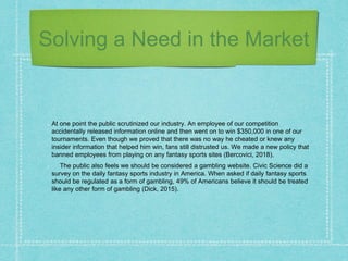 Solving a Need in the Market
At one point the public scrutinized our industry. An employee of our competition
accidentally released information online and then went on to win $350,000 in one of our
tournaments. Even though we proved that there was no way he cheated or knew any
insider information that helped him win, fans still distrusted us. We made a new policy that
banned employees from playing on any fantasy sports sites (Bercovici, 2018).
The public also feels we should be considered a gambling website. Civic Science did a
survey on the daily fantasy sports industry in America. When asked if daily fantasy sports
should be regulated as a form of gambling, 49% of Americans believe it should be treated
like any other form of gambling (Dick, 2015).
 