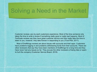 Solving a Need in the Market
Customer reviews vary by each customers experience. Most of the time someone only
takes the time to write a review if something really good or really bad happens. Most of
FanDuels reviews say they have great customer service and they really take the time to
listen to you, however, they take forever in responding to you (Trust Pilot, 2017).
Most of DraftKings reviews are about issues with accounts and their apps. Customers
have problems logging in and problems withdrawing funds from their accounts. There are
other reviewers that say they have been members of DraftKings for a long time and they
have never had any issues so far. They accuse the other reviewers of being fake or spam
to hurt the company (Customer Service Board, 2018).
 