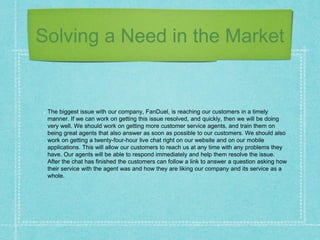 Solving a Need in the Market
The biggest issue with our company, FanDuel, is reaching our customers in a timely
manner. If we can work on getting this issue resolved, and quickly, then we will be doing
very well. We should work on getting more customer service agents, and train them on
being great agents that also answer as soon as possible to our customers. We should also
work on getting a twenty-four-hour live chat right on our website and on our mobile
applications. This will allow our customers to reach us at any time with any problems they
have. Our agents will be able to respond immediately and help them resolve the issue.
After the chat has finished the customers can follow a link to answer a question asking how
their service with the agent was and how they are liking our company and its service as a
whole.
 