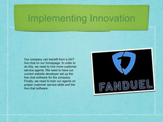 Implementing Innovation
Our company can benefit from a 24/7
live chat on our homepage. In order to
do this, we need to hire more customer
service agents. We need to have our
current website developer set up the
live chat software for the company.
Finally, we need to train our agents on
proper customer service skills and the
live chat software.
 