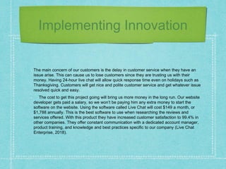 Implementing Innovation
The main concern of our customers is the delay in customer service when they have an
issue arise. This can cause us to lose customers since they are trusting us with their
money. Having 24-hour live chat will allow quick response time even on holidays such as
Thanksgiving. Customers will get nice and polite customer service and get whatever issue
resolved quick and easy.
The cost to get this project going will bring us more money in the long run. Our website
developer gets paid a salary, so we won’t be paying him any extra money to start the
software on the website. Using the software called Live Chat will cost $149 a month, or
$1,788 annually. This is the best software to use when researching the reviews and
services offered. With this product they have increased customer satisfaction to 99.4% in
other companies. They offer constant communication with a dedicated account manager,
product training, and knowledge and best practices specific to our company (Live Chat
Enterprise, 2018).
 