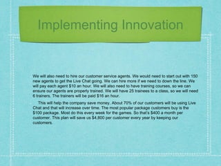 Implementing Innovation
We will also need to hire our customer service agents. We would need to start out with 150
new agents to get the Live Chat going. We can hire more if we need to down the line. We
will pay each agent $10 an hour. We will also need to have training courses, so we can
ensure our agents are properly trained. We will have 25 trainees to a class, so we will need
6 trainers. The trainers will be paid $16 an hour.
This will help the company save money. About 70% of our customers will be using Live
Chat and that will increase over time. The most popular package customers buy is the
$100 package. Most do this every week for the games. So that’s $400 a month per
customer. This plan will save us $4,800 per customer every year by keeping our
customers.
 