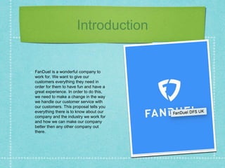 Introduction
FanDuel is a wonderful company to
work for. We want to give our
customers everything they need in
order for them to have fun and have a
great experience. In order to do this,
we need to make a change in the way
we handle our customer service with
our customers. This proposal tells you
everything there is to know about our
company and the industry we work for
and how we can make our company
better then any other company out
there.
 