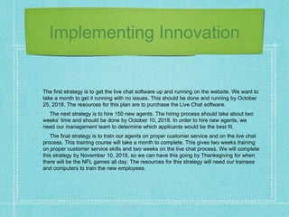 Implementing Innovation
The first strategy is to get the live chat software up and running on the website. We want to
take a month to get it running with no issues. This should be done and running by October
25, 2018. The resources for this plan are to purchase the Live Chat software.
The next strategy is to hire 150 new agents. The hiring process should take about two
weeks’ time and should be done by October 10, 2018. In order to hire new agents, we
need our management team to determine which applicants would be the best fit.
The final strategy is to train our agents on proper customer service and on the live chat
process. This training course will take a month to complete. This gives two weeks training
on proper customer service skills and two weeks on the live chat process. We will complete
this strategy by November 10, 2018, so we can have this going by Thanksgiving for when
there will be the NFL games all day. The resources for this strategy will need our trainees
and computers to train the new employees.
 